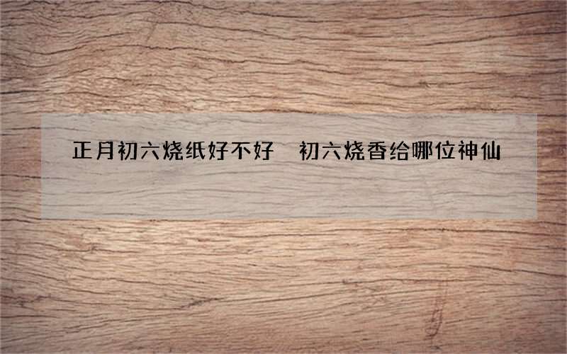 正月初六烧纸好不好 初六烧香给哪位神仙